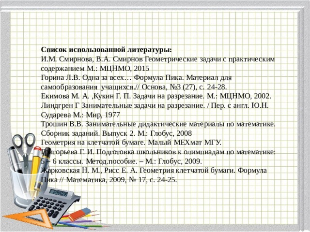 Список использованной литературы: И.М. Смирнова, В.А. Смирнов Геометрические задачи с практическим содержанием М.: МЦНМО, 2015 Горина Л.В. Одна за всех… Формула Пика. Материал для самообразования учащихся.// Основа, №3 (27), с. 24-28. Екимова М. А. ,Кукин Г. П. Задачи на разрезание. М.: МЦНМО, 2002. Линдгрен Г Занимательные задачи на разрезание. / Пер. с англ. Ю.Н. Сударева М.: Мир, 1977 Трошин В.В. Занимательные дидактические материалы по математике. Сборник заданий. Выпуск 2. М.: Глобус, 2008 Геометрия на клетчатой бумаге. Малый МЕХмат МГУ. Григорьева Г. И. Подготовка школьников к олимпиадам по математике: 5 – 6 классы. Метод.пособие. – М.: Глобус, 2009. Жарковская Н. М., Рисс Е. А. Геометрия клетчатой бумаги. Формула Пика // Математика, 2009, № 17, с. 24-25. 