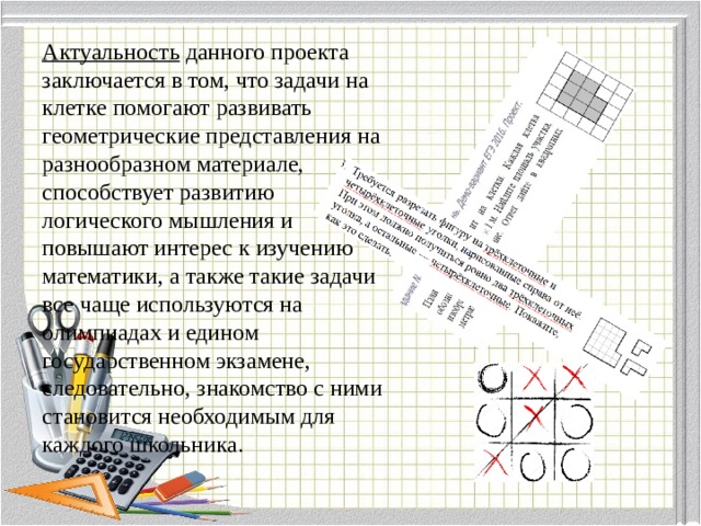 Актуальность данного проекта заключается в том, что задачи на клетке помогают развивать геометрические представления на разнообразном материале, способствует развитию логического мышления и повышают интерес к изучению математики, а также такие задачи все чаще используются на олимпиадах и едином государственном экзамене, следовательно, знакомство с ними становится необходимым для каждого школьника.   