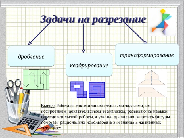 Задачи на разрезание трансформирование дробление квадрирование Вывод: Работая с такими занимательными задачами, их построением, доказательством и анализом, развиваются навыки исследовательской работы, а умение правильно разрезать фигуры помогает рационально использовать эти знания в жизненных ситуациях. 