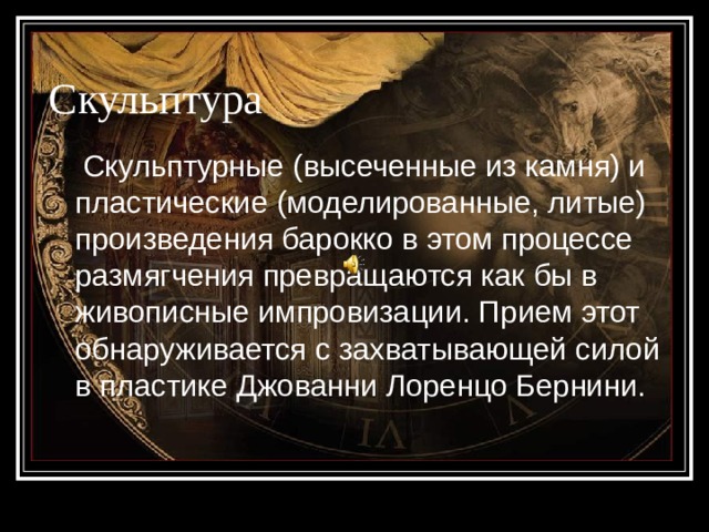 Скульптура  Скульптурные (высеченные из камня) и пластические (моделированные, литые) произведения барокко в этом процессе размягчения превращаются как бы в живописные импровизации. Прием этот обнаруживается с захватывающей силой в пластике Джованни Лоренцо Бернини. 