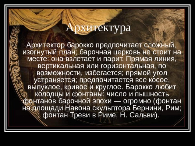 Архитектура  Архитектор барокко предпочитает сложный, изогнутый план; барочная церковь не стоит на месте: она взлетает и парит. Прямая линия, вертикальная или горизонтальная, по возможности, избегается; прямой угол устраняется; предпочитается все косое, выпуклое, кривое и круглое. Барокко любит колодцы и фонтаны: число и пышность фонтанов барочной эпохи — огромно (фонтан на площади Навона скульптора Бернини, Рим; фонтан Треви в Риме, Н. Сальви). 