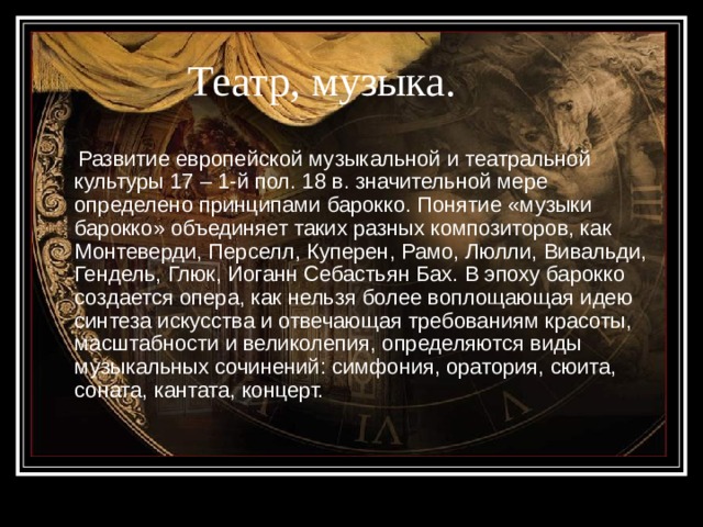 Театр, музыка.  Развитие европейской музыкальной и театральной культуры 17 – 1-й пол. 18 в. значительной мере определено принципами барокко. Понятие «музыки барокко» объединяет таких разных композиторов, как Монтеверди, Перселл, Куперен, Рамо, Люлли, Вивальди, Гендель, Глюк, Иоганн Себастьян Бах. В эпоху барокко создается опера, как нельзя более воплощающая идею синтеза искусства и отвечающая требованиям красоты, масштабности и великолепия, определяются виды музыкальных сочинений: симфония, оратория, сюита, соната, кантата, концерт. 