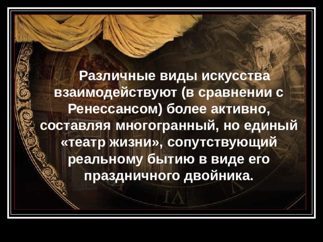  Различные виды искусства взаимодействуют (в сравнении с Ренессансом) более активно, составляя многогранный, но единый «театр жизни», сопутствующий реальному бытию в виде его праздничного двойника. 