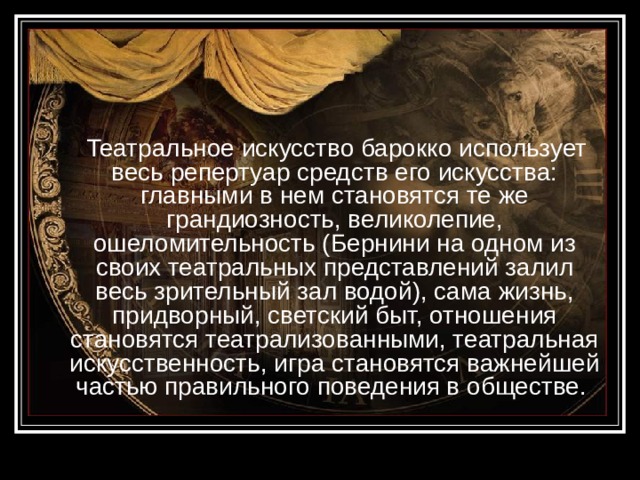  Театральное искусство барокко использует весь репертуар средств его искусства: главными в нем становятся те же грандиозность, великолепие, ошеломительность (Бернини на одном из своих театральных представлений залил весь зрительный зал водой), сама жизнь, придворный, светский быт, отношения становятся театрализованными, театральная искусственность, игра становятся важнейшей частью правильного поведения в обществе. 
