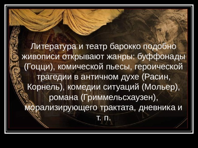  Литература и театр барокко подобно живописи открывают жанры: буффонады (Гоцци), комической пьесы, героической трагедии в античном духе (Расин, Корнель), комедии ситуаций (Мольер), романа (Гриммельсхаузен), морализирующего трактата, дневника и т. п. 