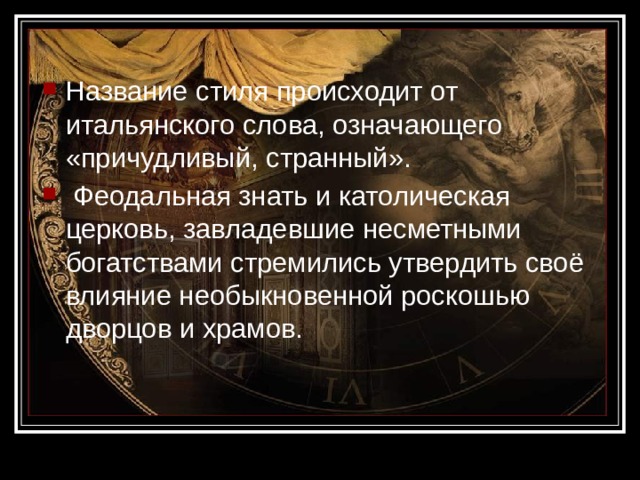 Название стиля происходит от итальянского слова, означающего «причудливый, странный».  Феодальная знать и католическая церковь, завладевшие несметными богатствами стремились утвердить своё влияние необыкновенной роскошью дворцов и храмов. 