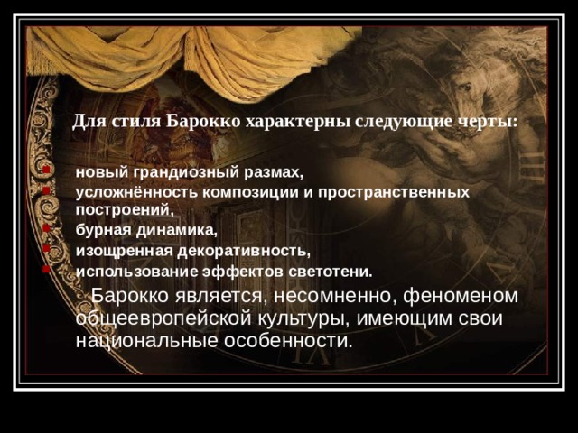   Для стиля Барокко характерны следующие черты: новый грандиозный размах, усложнённость композиции и пространственных построений, бурная динамика, изощренная декоративность, использование эффектов светотени.  Барокко является, несомненно, феноменом общеевропейской культуры, имеющим свои национальные особенности. 