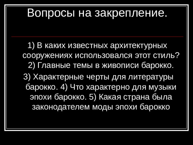 Вопросы на закрепление.   1) В каких известных архитектурных сооружениях использовался этот стиль? 2) Главные темы в живописи барокко.  3) Характерные черты для литературы барокко. 4) Что характерно для музыки эпохи барокко. 5) Какая страна была законодателем моды эпохи барокко 