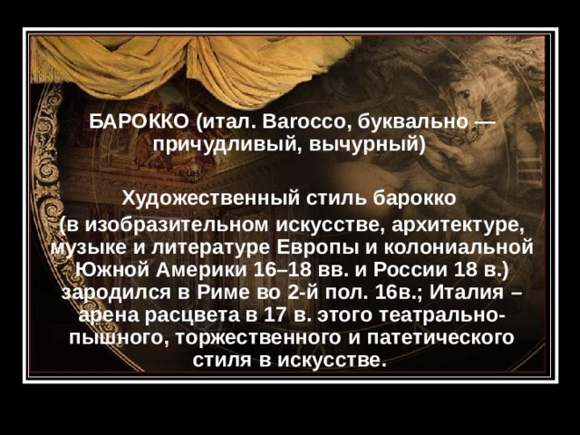 БАРОККО (итал. Barocco, буквально — причудливый, вычурный)  Художественный стиль барокко (в изобразительном искусстве, архитектуре, музыке и литературе Европы и колониальной Южной Америки 16–18 вв. и России 18 в.) зародился в Риме во 2-й пол. 16в.; Италия – арена расцвета в 17 в. этого театрально-пышного, торжественного и патетического стиля в искусстве.   