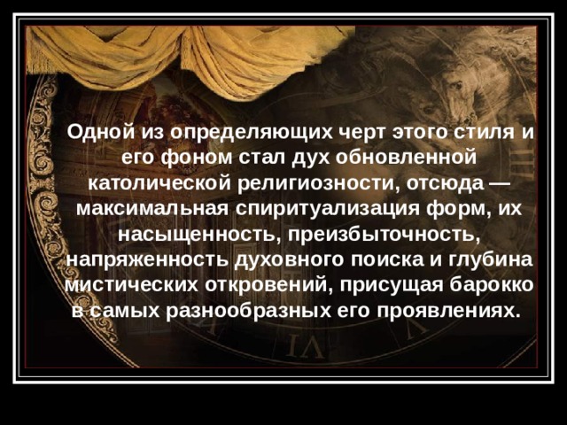  Одной из определяющих черт этого стиля и его фоном стал дух обновленной католической религиозности, отсюда — максимальная спиритуализация форм, их насыщенность, преизбыточность, напряженность духовного поиска и глубина мистических откровений, присущая барокко в самых разнообразных его проявлениях.  