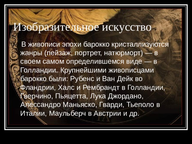 Изобразительное искусство  В живописи эпохи барокко кристаллизуются жанры (пейзаж, портрет, натюрморт) — в своем самом определившемся виде — в Голландии. Крупнейшими живописцами барокко были: Рубенс и Ван Дейк во Фландрии, Халс и Рембрандт в Голландии, Гверчино, Пьяцетта, Лука Джордано, Алессандро Маньяско, Гварди, Тьеполо в Италии, Маульберч в Австрии и др. 