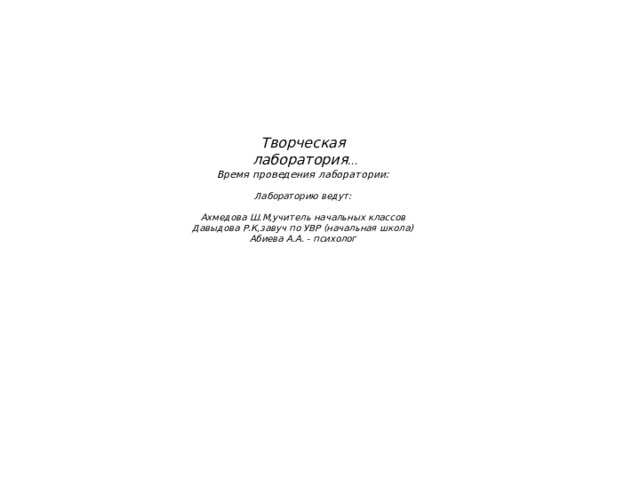      Творческая   лаборатория …  Время проведения лаборатории:   Лабораторию ведут:   Ахмедова Ш.М,учитель начальных классов  Давыдова Р.К,завуч по УВР (начальная школа)  Абиева А.А. - психолог   