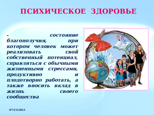 ПСИХИЧЕСКОЕ ЗДОРОВЬЕ - состояние благополучия, при котором человек может реализовать свой собственный потенциал, справляться с обычными жизненными стрессами, продуктивно и плодотворно работать, а также вносить вклад в жизнь своего сообщества 07/23/2021 