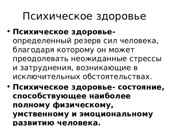 Психическое здоровье Психическое здоровье- определенный резерв сил человека, благодаря которому он может преодолевать неожиданные стрессы и затруднения, возникающие в исключительных обстоятельствах. Психическое здоровье- состояние, способствующее наиболее полному физическому, умственному и эмоциональному развитию человека. 