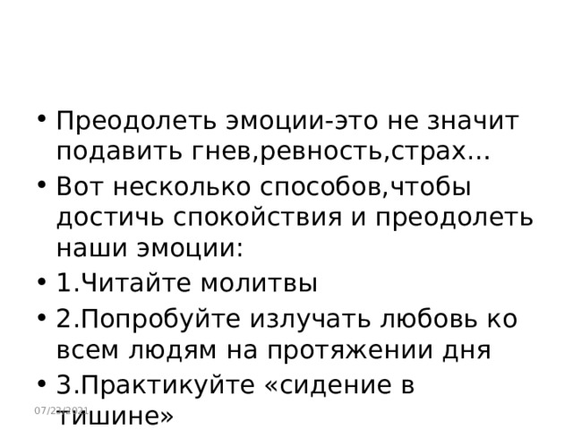 Преодолеть эмоции-это не значит подавить гнев,ревность,страх… Вот несколько способов,чтобы достичь спокойствия и преодолеть наши эмоции: 1.Читайте молитвы 2.Попробуйте излучать любовь ко всем людям на протяжении дня 3.Практикуйте «сидение в тишине» 07/23/2021 