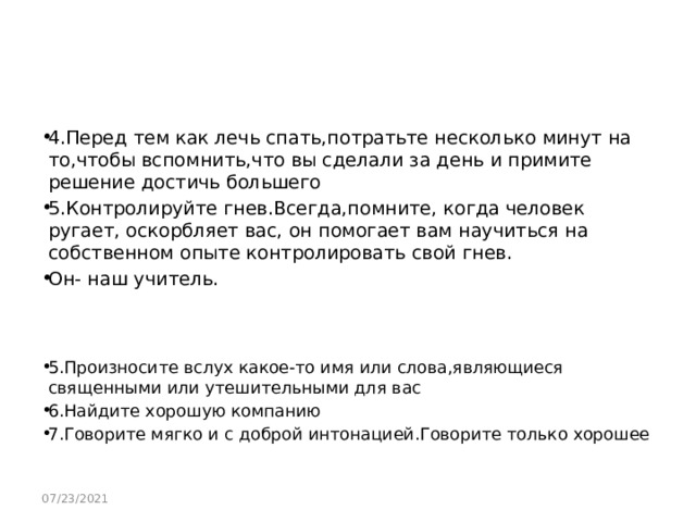 4.Перед тем как лечь спать,потратьте несколько минут на то,чтобы вспомнить,что вы сделали за день и примите решение достичь большего 5.Контролируйте гнев.Всегда,помните, когда человек ругает, оскорбляет вас, он помогает вам научиться на собственном опыте контролировать свой гнев. Он- наш учитель. 5.Произносите вслух какое-то имя или слова,являющиеся священными или утешительными для вас 6.Найдите хорошую компанию 7.Говорите мягко и с доброй интонацией.Говорите только хорошее 07/23/2021 