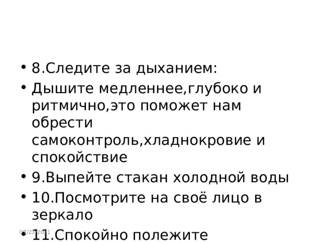 8.Следите за дыханием: Дышите медленнее,глубоко и ритмично,это поможет нам обрести самоконтроль,хладнокровие и спокойствие 9.Выпейте стакан холодной воды 10.Посмотрите на своё лицо в зеркало 11.Спокойно полежите 12.Покиньте место,где вы испытываете гнев 07/23/2021 