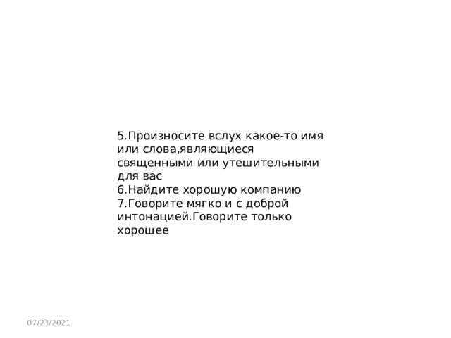 5.Произносите вслух какое-то имя или слова,являющиеся священными или утешительными для вас 6.Найдите хорошую компанию 7.Говорите мягко и с доброй интонацией.Говорите только хорошее 07/23/2021 