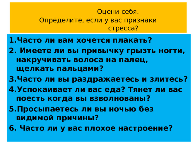  Оцени себя.  Определите, если у вас признаки  стресса? 1.Часто ли вам хочется плакать? 2. Имеете ли вы привычку грызть ногти, накручивать волоса на палец, щелкать пальцами? 3.Часто ли вы раздражаетесь и злитесь? 4.Успокаивает ли вас еда? Тянет ли вас поесть когда вы взволнованы? 5.Просыпаетесь ли вы ночью без видимой причины? 6. Часто ли у вас плохое настроение? 