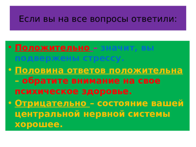 Если вы на все вопросы ответили: Положительно  – значит, вы подвержены стрессу. Половина ответов положительна – обратите внимание на свое психическое здоровье. Отрицательно – состояние вашей центральной нервной системы хорошее. 