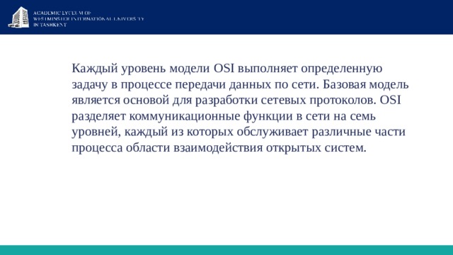 Каждый уровень модели  OSI выполняет определенную задачу в процессе передачи данных по сети. Базовая модель является основой для разработки сетевых протоколов. OSI разделяет коммуникационные функции в сети на семь уровней, каждый из которых обслуживает различные части процесса области взаимодействия открытых систем. 