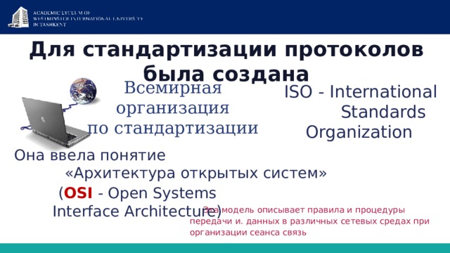 Для стандартизации протоколов была создана   Всемирная организация по стандартизации  ISO - International  Standards Organization Она ввела понятие     «Архитектура открытых систем» ( OSI - Open Systems Interface Architecture) Эта модель описывает правила и процедуры передачи и. данных в различных сетевых средах при организации сеанса связь 