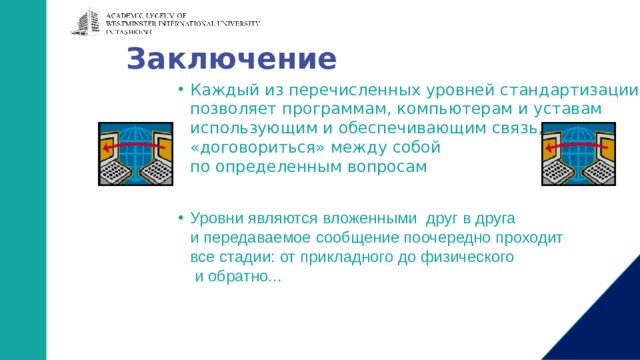 Заключение Каждый из перечисленных уровней стандартизации  позволяет программам, компьютерам и уставам  использующим и обеспечивающим связь,  «договориться» между собой  по определенным вопросам Уровни являются вложенными друг в друга  и передаваемое сообщение поочередно проходит  все стадии: от прикладного до физического  и обратно... 