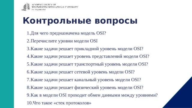 Контрольные вопросы Для чего предназначена модель OSI? Перечислите уровни модели OSI Какие задачи решает прикладной уровень модели OSI? Какие задачи решает уровень представлений модели OSI? Какие задачи решает транспортный уровень модели OSI? Какие задачи решает сетевой уровень модели OSI? Какие задачи решает канальный уровень модели OSI? Какие задачи решает физический уровень модели OSI? Как в модели OSI проходит обмен данными между уровнями? Что такое «стек протоколов» 