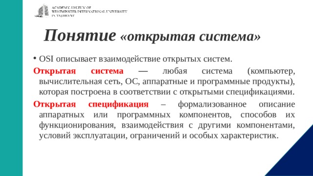 Понятие «открытая система»   OSI описывает взаимодействие открытых систем. Открытая система — любая система (компьютер, вычислительная сеть, ОС, аппаратные и программные продукты), которая построена в соответствии с открытыми спецификациями. Открытая спецификация  – формализованное описание аппаратных или программных компонентов, способов их функционирования, взаимодействия с другими компонентами, условий эксплуатации, ограничений и особых характеристик.  