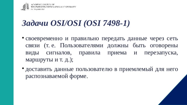 Задачи OSI/OSI (OSI 7498-1)   своевременно и правильно передать данные через сеть связи (т. е. Пользователями должны быть оговорены виды сигналов, правила приема и перезапуска, маршруты и т. д.); доставить данные пользователю в приемлемый для него распознаваемой форме. 