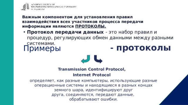 Важным компонентом для установления правил  взаимодействия всех участников процесса передачи  информации являются ПРОТОКОЛЫ.   Протокол передачи данных - это набор правил и процедур, регулирующих обмен данными между разными системами. TCP/IP - протоколы Примеры Transmission Control Protocol, Internet Protocol определяет, как разные компьютеры, использующие разные операционные системы и находящиеся в разных концах земного шара, идентифицируют друг  друга, соединяются, передают данные,  обрабатывают ошибки. 