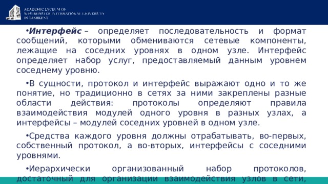Интерфейс   – определяет последовательность и формат сообщений, которыми обмениваются сете­вые компоненты, лежащие на соседних уровнях в одном узле. Интерфейс определяет набор услуг, пре­доставляемый данным уровнем соседнему уровню. В сущности, протокол и интерфейс выражают одно и то же понятие, но традиционно в сетях за ни­ми закреплены разные области действия: протоколы определяют правила взаимодействия модулей од­ного уровня в разных узлах, а интерфейсы – модулей соседних уровней в одном узле. Средства каждого уровня должны отрабатывать, во-первых, собственный протокол, а во-вторых, интерфейсы с соседними уровнями. Иерархически организованный набор протоколов, достаточный для организации взаимодействия узлов в сети, называется  стеком коммуникационных протоколов . 