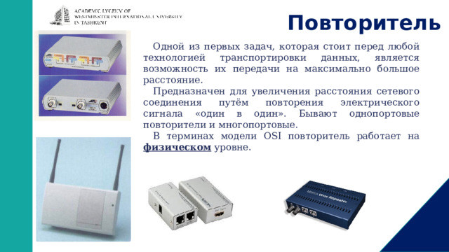 Повторитель Одной из первых задач, которая стоит перед любой технологией транспортировки данных, является возможность их передачи на максимально большое расстояние. Предназначен для увеличения расстояния сетевого соединения путём повторения электрического сигнала «один в один». Бывают однопортовые повторители и многопортовые. В терминах модели OSI повторитель работает на физическом уровне. 