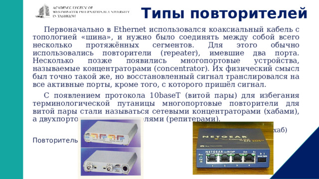 Типы повторителей Первоначально в Ethernet использовался коаксиальный кабель с топологией «шина», и нужно было соединять между собой всего несколько протяжённых сегментов. Для этого обычно использовались повторители (repeater), имевшие два порта. Несколько позже появились многопортовые устройства, называемые концентраторами (concentrator). Их физический смысл был точно такой же, но восстановленный сигнал транслировался на все активные порты, кроме того, с которого пришёл сигнал. С появлением протокола 10baseT (витой пары) для избегания терминологической путаницы многопортовые повторители для витой пары стали называться сетевыми концентраторами (хабами), а двухпортовые — повторителями (репитерами).  Концентратор (хаб) Повторитель 