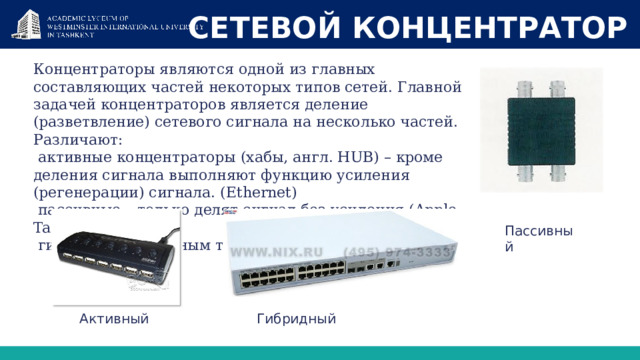 СЕТЕВОЙ КОНЦЕНТРАТОР Концентраторы являются одной из главных составляющих частей некоторых типов сетей. Главной задачей концентраторов является деление (разветвление) сетевого сигнала на несколько частей. Различают:  активные концентраторы (хабы, англ. HUB) – кроме деления сигнала выполняют функцию усиления (регенерации) сигнала. (Ethernet)  пассивные – только делят сигнал без усиления (Apple Talk)  гибридные – с разным типом входов. Пассивный Активный Гибридный 