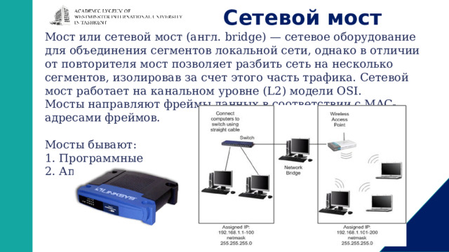 Сетевой мост Мост или сетевой мост (англ. bridge) — сетевое оборудование для объединения сегментов локальной сети, однако в отличии от повторителя мост позволяет разбить сеть на несколько сегментов, изолировав за счет этого часть трафика. Сетевой мост работает на канальном уровне (L2) модели OSI. Мосты направляют фреймы данных в соответствии с MAC-адресами фреймов. Мосты бывают: 1. Программные 2. Аппаратные: 