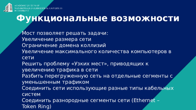Функциональные возможности Мост позволяет решать задачи: Увеличение размера сети Ограничение домена коллизий Увеличение максимального количества компьютеров в сети Решить проблему «Узких мест», приводящих к увеличению трафика в сети Разбить перегруженную сеть на отдельные сегменты с уменьшенным трафиком Соединить сети использующие разные типы кабельных систем Соединить разнородные сегменты сети (Ethernet – Token Ring) 