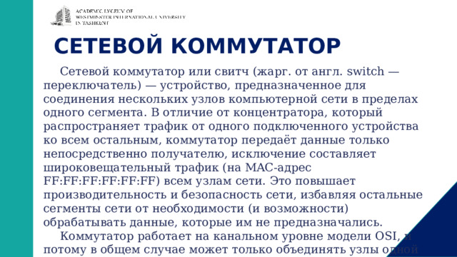 СЕТЕВОЙ КОММУТАТОР Сетевой коммутатор или свитч (жарг. от англ. switch — переключатель) — устройство, предназначенное для соединения нескольких узлов компьютерной сети в пределах одного сегмента. В отличие от концентратора, который распространяет трафик от одного подключенного устройства ко всем остальным, коммутатор передаёт данные только непосредственно получателю, исключение составляет широковещательный трафик (на MAC-адрес FF:FF:FF:FF:FF:FF) всем узлам сети. Это повышает производительность и безопасность сети, избавляя остальные сегменты сети от необходимости (и возможности) обрабатывать данные, которые им не предназначались. Коммутатор работает на канальном уровне модели OSI, и потому в общем случае может только объединять узлы одной сети по их MAC-адресам. Коммутаторы были разработаны с использованием мостовых технологий и часто рассматриваются как многопортовые мосты. 