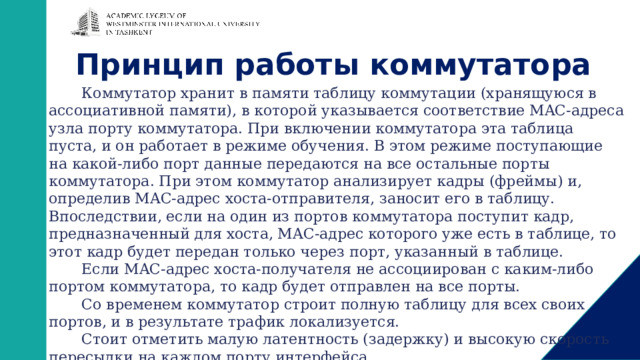 Принцип работы коммутатора Коммутатор хранит в памяти таблицу коммутации (хранящуюся в ассоциативной памяти), в которой указывается соответствие MAC-адреса узла порту коммутатора. При включении коммутатора эта таблица пуста, и он работает в режиме обучения. В этом режиме поступающие на какой-либо порт данные передаются на все остальные порты коммутатора. При этом коммутатор анализирует кадры (фреймы) и, определив MAC-адрес хоста-отправителя, заносит его в таблицу. Впоследствии, если на один из портов коммутатора поступит кадр, предназначенный для хоста, MAC-адрес которого уже есть в таблице, то этот кадр будет передан только через порт, указанный в таблице. Если MAC-адрес хоста-получателя не ассоциирован с каким-либо портом коммутатора, то кадр будет отправлен на все порты. Со временем коммутатор строит полную таблицу для всех своих портов, и в результате трафик локализуется. Стоит отметить малую латентность (задержку) и высокую скорость пересылки на каждом порту интерфейса. 