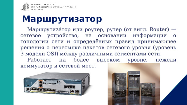 Маршрутизатор Маршрутиза́тор или роутер, рутер (от англ. Router) — сетевое устройство, на основании информации о топологии сети и определённых правил принимающее решения о пересылке пакетов сетевого уровня (уровень 3 модели OSI) между различными сегментами сети. Работает на более высоком уровне, нежели коммутатор и сетевой мост. 