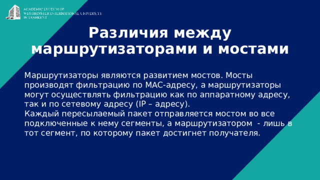 Различия между маршрутизаторами и мостами Маршрутизаторы являются развитием мостов. Мосты производят фильтрацию по MAC-адресу, а маршрутизаторы могут осуществлять фильтрацию как по аппаратному адресу, так и по сетевому адресу (IP – адресу). Каждый пересылаемый пакет отправляется мостом во все подключенные к нему сегменты, а маршрутизатором - лишь в тот сегмент, по которому пакет достигнет получателя. 