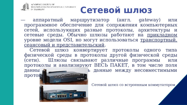 Сетевой шлюз — аппаратный маршрутизатор (англ. gateway) или программное обеспечение для сопряжения компьютерных сетей, использующих разные протоколы, архитектуры и сетевые среды. Обычно шлюзы работают на прикладном уровне модели OSI, но могут использоваться транспортный, сеансовый и представительский . Сетевой шлюз конвертирует протоколы одного типа физической среды в протоколы другой физической среды (сети). Шлюзы связывают различные программы или протоколы и анализируют ВЕСЬ ПАКЕТ, в том числе поля данных, чтобы переслать данные между несовместимыми протоколами. Сетевой шлюз со встроенным коммутатором 