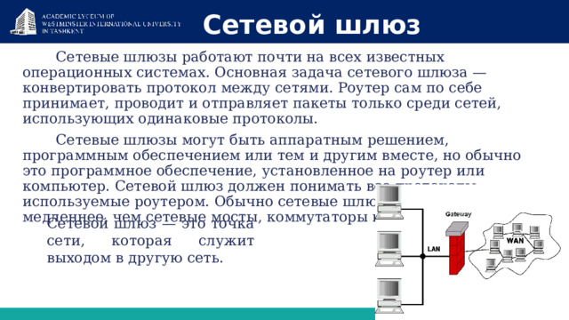 Сетевой шлюз Сетевые шлюзы работают почти на всех известных операционных системах. Основная задача сетевого шлюза — конвертировать протокол между сетями. Роутер сам по себе принимает, проводит и отправляет пакеты только среди сетей, использующих одинаковые протоколы. Сетевые шлюзы могут быть аппаратным решением, программным обеспечением или тем и другим вместе, но обычно это программное обеспечение, установленное на роутер или компьютер. Сетевой шлюз должен понимать все протоколы, используемые роутером. Обычно сетевые шлюзы работают медленнее, чем сетевые мосты, коммутаторы и обычные роутеры . Сетевой шлюз — это точка сети, которая служит выходом в другую сеть. 