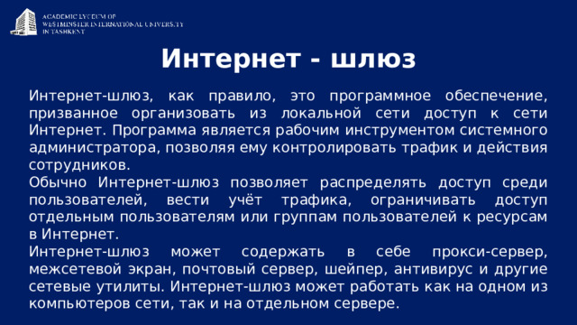 Интернет - шлюз Интернет-шлюз, как правило, это программное обеспечение, призванное организовать из локальной сети доступ к сети Интернет. Программа является рабочим инструментом системного администратора, позволяя ему контролировать трафик и действия сотрудников. Обычно Интернет-шлюз позволяет распределять доступ среди пользователей, вести учёт трафика, ограничивать доступ отдельным пользователям или группам пользователей к ресурсам в Интернет. Интернет-шлюз может содержать в себе прокси-сервер, межсетевой экран, почтовый сервер, шейпер, антивирус и другие сетевые утилиты. Интернет-шлюз может работать как на одном из компьютеров сети, так и на отдельном сервере. 