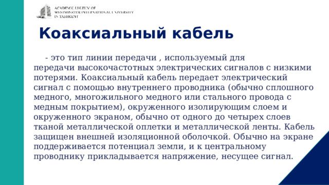 Коаксиальный кабель - это тип линии передачи , используемый для передачи высокочастотных электрических сигналов с низкими потерями. Коаксиальный кабель передает электрический сигнал с помощью внутреннего проводника (обычно сплошного медного, многожильного медного или стального провода с медным покрытием), окруженного изолирующим слоем и окруженного экраном, обычно от одного до четырех слоев тканой металлической оплетки и металлической ленты. Кабель защищен внешней изоляционной оболочкой. Обычно на экране поддерживается потенциал земли, и к центральному проводнику прикладывается напряжение, несущее сигнал. 