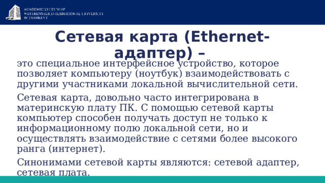 Сетевая карта (Ethernet-адаптер) – это специальное интерфейсное устройство, которое позволяет компьютеру (ноутбук) взаимодействовать с другими участниками локальной вычислительной сети. Сетевая карта, довольно часто интегрирована в материнскую плату ПК. С помощью сетевой карты компьютер способен получать доступ не только к информационному полю локальной сети, но и осуществлять взаимодействие с сетями более высокого ранга (интернет). Синонимами сетевой карты являются: сетевой адаптер, сетевая плата. 