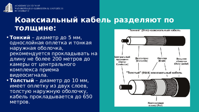 Коаксиальный кабель разделяют по толщине: Тонкий  – диаметр до 5 мм, однослойная оплетка и тонкая наружная оболочка, рекомендуется прокладывать на длину не более 200 метров до камеры от центрального комплекса приема видеосигнала. Толстый  – диаметр до 10 мм, имеет оплетку из двух слоев, толстую наружную оболочку, кабель прокладывается до 650 метров. 