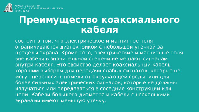 Преимущество коаксиального кабеля состоит в том, что электрическое и магнитное поля ограничиваются диэлектриком с небольшой утечкой за пределы экрана. Кроме того, электрические и магнитные поля вне кабеля в значительной степени не мешают сигналам внутри кабеля. Это свойство делает коаксиальный кабель хорошим выбором для передачи слабых сигналов, которые не могут переносить помехи от окружающей среды, или для более сильных электрических сигналов, которые не должны излучаться или передаваться в соседние конструкции или цепи. Кабели большего диаметра и кабели с несколькими экранами имеют меньшую утечку. 