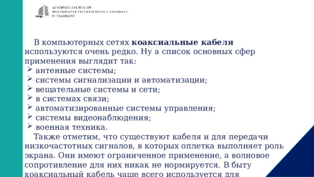 В компьютерных сетях коаксиальные кабеля используются очень редко. Ну а список основных сфер применения выглядит так: антенные системы; системы сигнализации и автоматизации; вещательные системы и сети; в системах связи; автоматизированные системы управления; системы видеонаблюдения; военная техника. Также отметим, что существуют кабеля и для передачи низкочастотных сигналов, в которых оплетка выполняет роль экрана. Они имеют ограниченное применение, а волновое сопротивление для них никак не нормируется. В быту коаксиальный кабель чаще всего используется для подключения ТВ к антенне. 