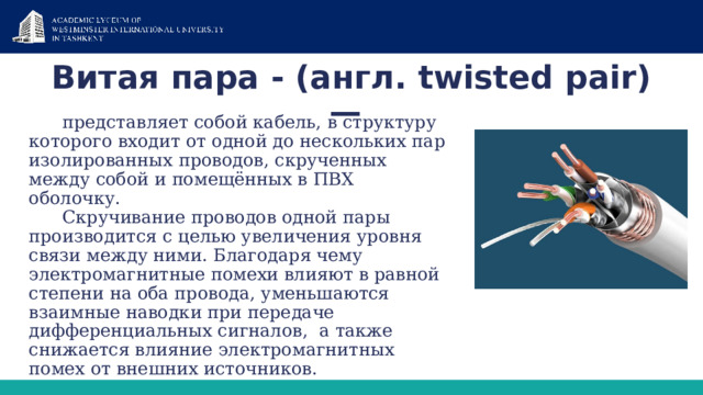 Витая пара - (англ. twisted pair) — представляет собой кабель, в структуру которого входит от одной до нескольких пар изолированных проводов, скрученных между собой и помещённых в ПВХ оболочку. Скручивание проводов одной пары производится с целью увеличения уровня связи между ними. Благодаря чему электромагнитные помехи влияют в равной степени на оба провода, уменьшаются взаимные наводки при передаче дифференциальных сигналов,  а также снижается влияние электромагнитных помех от внешних источников. 